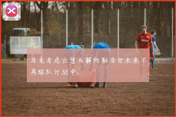 马竞考虑出售或解约勒马尔未来不再球队计划中