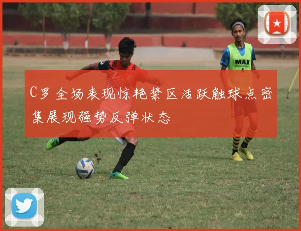 C罗全场表现惊艳禁区活跃触球点密集展现强势反弹状态