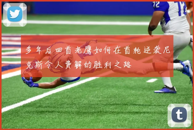 多年后回首老鹰如何在首轮逆袭尼克斯令人费解的胜利之路