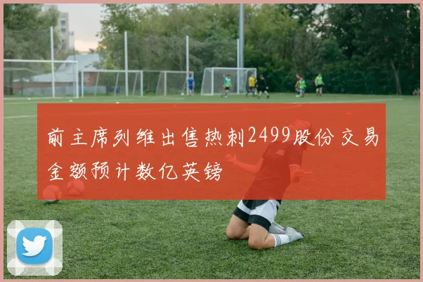 前主席列维出售热刺2499股份交易金额预计数亿英镑