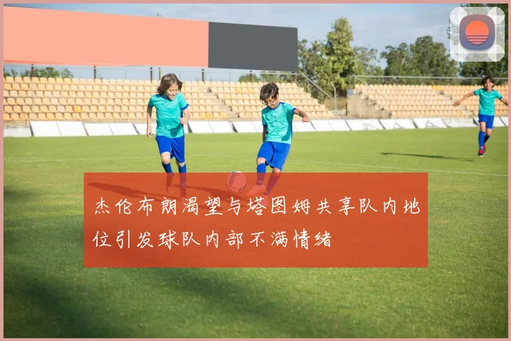 杰伦布朗渴望与塔图姆共享队内地位引发球队内部不满情绪