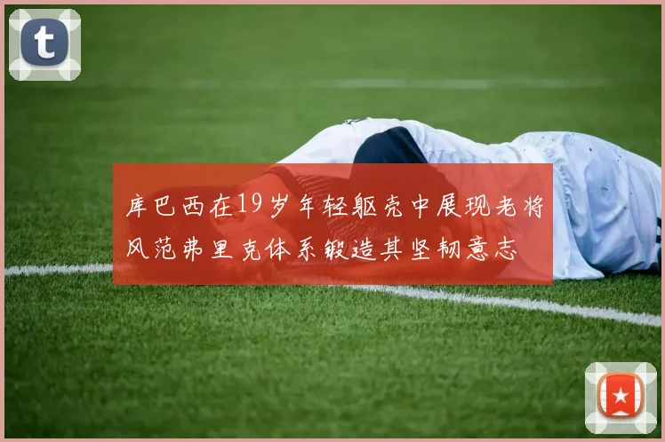 库巴西在19岁年轻躯壳中展现老将风范弗里克体系锻造其坚韧意志