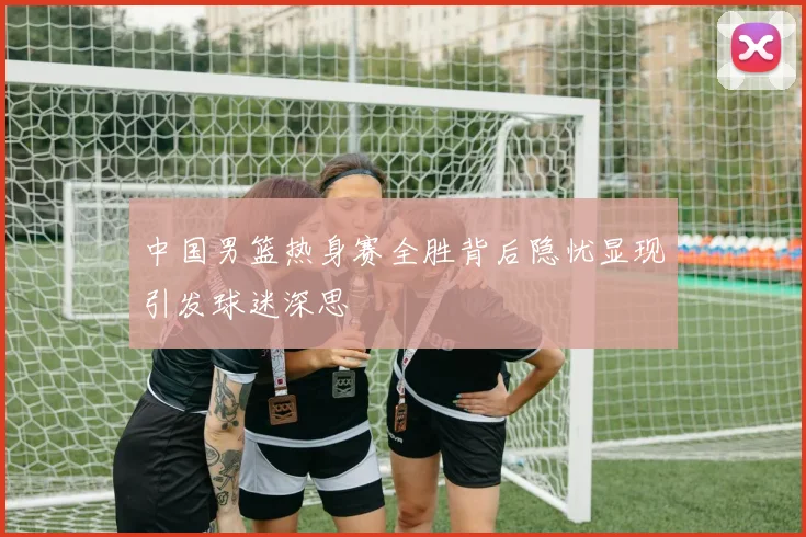 中国男篮热身赛全胜背后隐忧显现引发球迷深思