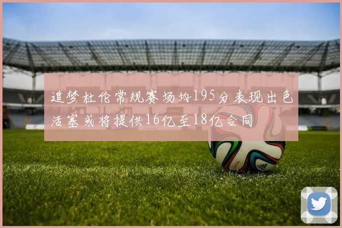 追梦杜伦常规赛场均195分表现出色活塞或将提供16亿至18亿合同