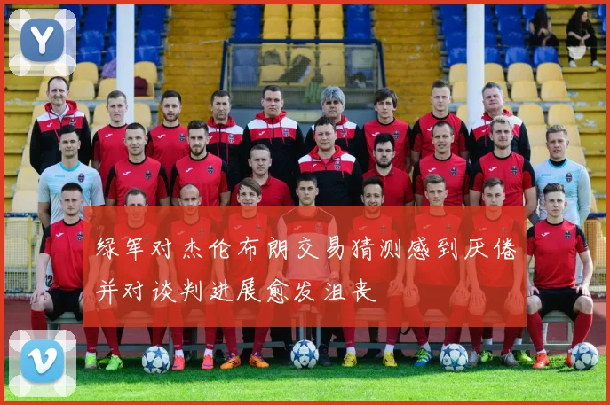 绿军对杰伦布朗交易猜测感到厌倦并对谈判进展愈发沮丧