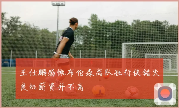 王仕鹏感慨布伦森离队独行侠错失良机薪资并不高