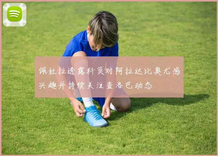 佩杜拉透露科莫对阿拉达比奥尤感兴趣并持续关注查洛巴动态