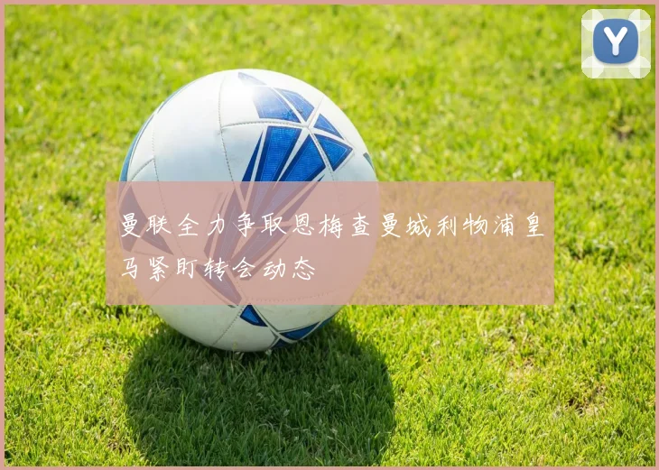 曼联全力争取恩梅查曼城利物浦皇马紧盯转会动态