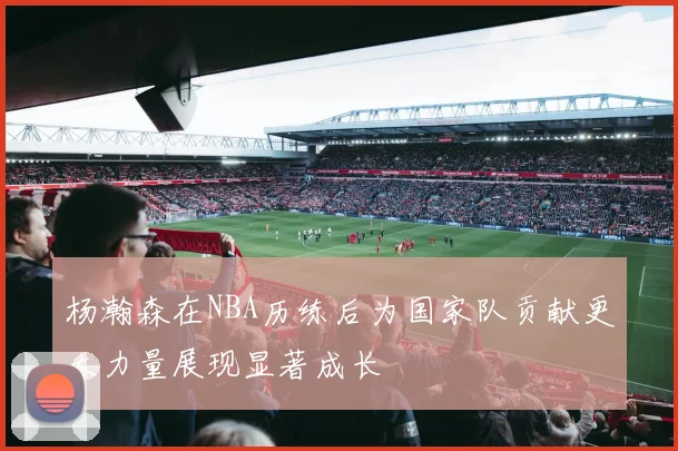 杨瀚森在NBA历练后为国家队贡献更大力量展现显著成长