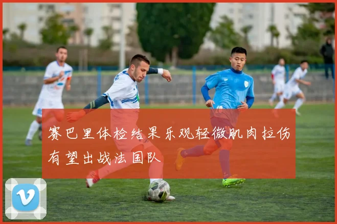 赛巴里体检结果乐观轻微肌肉拉伤有望出战法国队