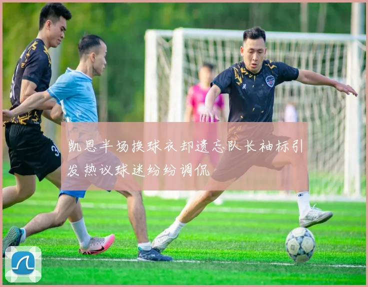 凯恩半场换球衣却遗忘队长袖标引发热议球迷纷纷调侃