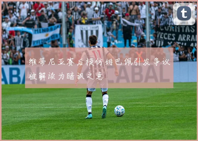 维蒂尼亚赛后模仿姆巴佩引发争议被解读为暗讽之意