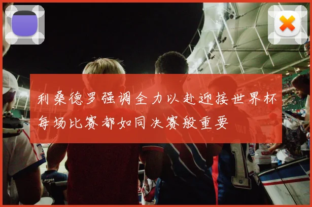利桑德罗强调全力以赴迎接世界杯每场比赛都如同决赛般重要