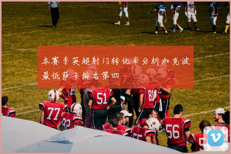 本赛季英超射门转化率分析加克波最低萨卡排名第四