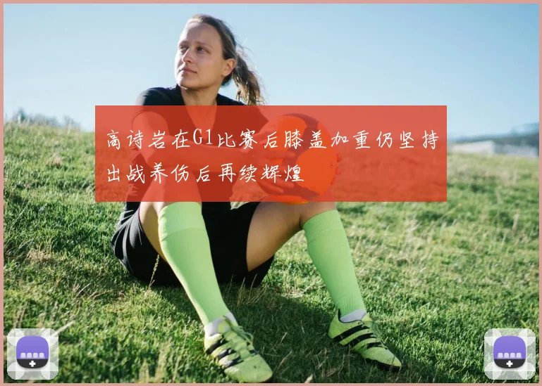 高诗岩在G1比赛后膝盖加重仍坚持出战养伤后再续辉煌