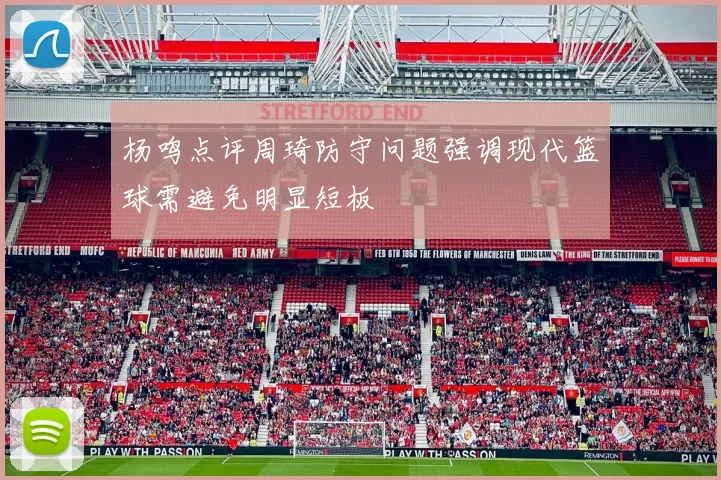 杨鸣点评周琦防守问题强调现代篮球需避免明显短板