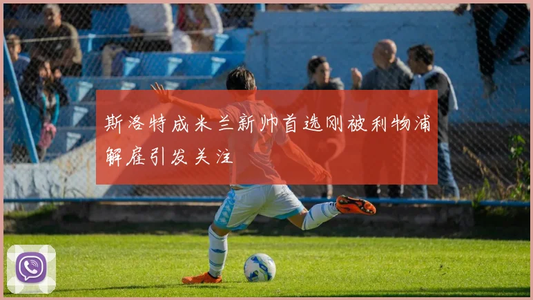 斯洛特成米兰新帅首选刚被利物浦解雇引发关注