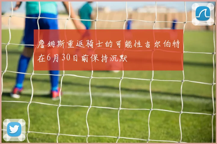 詹姆斯重返骑士的可能性吉尔伯特在6月30日前保持沉默